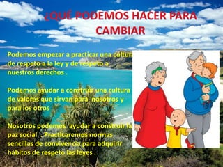 ¿QUÉ PODEMOS HACER PARA CAMBIAR Podemos empezar a practicar una cultura de respeto a la ley y de respeto a nuestros derechos . Podemos ayudar a construir una cultura de valores que sirvan para nosotros y para los otros Nosotros podemos ayudar a construir la paz social . Practicaremos normas sencillas de convivencia para adquirir hábitos de respeto las leyes .