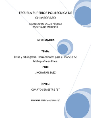 ESCUELA SUPERIOR POLITECNICA DE
CHIMBORAZO
FACULTAD DE SALUD PÚBLICA
ESCUELA DE MEDICINA

INFORMATICA

TEMA:
Citas y bibliografía. Herramientas para el manejo de
bibliografía en línea.
POR:
JHONATAN SAEZ

NIVEL:
CUARTO SEMESTRE “B”

SEMESTRE: SEPTIEMBRE-FEBRERO

0

 