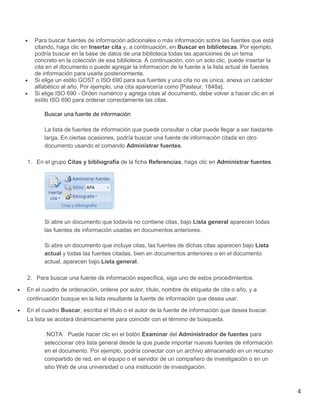 Para buscar fuentes de información adicionales o más información sobre las fuentes que está
citando, haga clic en Insertar cita y, a continuación, en Buscar en bibliotecas. Por ejemplo,
podría buscar en la base de datos de una biblioteca todas las apariciones de un tema
concreto en la colección de esa biblioteca. A continuación, con un solo clic, puede insertar la
cita en el documento o puede agregar la información de la fuente a la lista actual de fuentes
de información para usarla posteriormente.
Si elige un estilo GOST o ISO 690 para sus fuentes y una cita no es única, anexa un carácter
alfabético al año. Por ejemplo, una cita aparecería como [Pasteur, 1848a].
Si elige ISO 690 - Orden numérico y agrega citas al documento, debe volver a hacer clic en el
estilo ISO 690 para ordenar correctamente las citas.
Buscar una fuente de información
La lista de fuentes de información que puede consultar o citar puede llegar a ser bastante
larga. En ciertas ocasiones, podría buscar una fuente de información citada en otro
documento usando el comando Administrar fuentes.
1. En el grupo Citas y bibliografía de la ficha Referencias, haga clic en Administrar fuentes.

Si abre un documento que todavía no contiene citas, bajo Lista general aparecen todas
las fuentes de información usadas en documentos anteriores.
Si abre un documento que incluye citas, las fuentes de dichas citas aparecen bajo Lista
actual y todas las fuentes citadas, bien en documentos anteriores o en el documento
actual, aparecen bajo Lista general.
2. Para buscar una fuente de información específica, siga uno de estos procedimientos:
En el cuadro de ordenación, ordene por autor, título, nombre de etiqueta de cita o año, y a
continuación busque en la lista resultante la fuente de información que desea usar.
En el cuadro Buscar, escriba el título o el autor de la fuente de información que desea buscar.
La lista se acotará dinámicamente para coincidir con el término de búsqueda.
NOTA Puede hacer clic en el botón Examinar del Administrador de fuentes para
seleccionar otra lista general desde la que puede importar nuevas fuentes de información
en el documento. Por ejemplo, podría conectar con un archivo almacenado en un recurso
compartido de red, en el equipo o el servidor de un compañero de investigación o en un
sitio Web de una universidad o una institución de investigación.

4

 