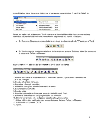 como MS Word con el documento de texto en el que vamos a insertar citas. El menú de CWYR es:

Desde ahí podemos ir al documento Word, establecer el formato bibliográfico, importar referencias y
establecer las preferencias del CWYR. Otras formas de pasar de RM a Word y viceversa:
En Reference Manager veremos esta barra, en donde si pulsamos sobre la “W” pasamos al Word.

En Word comprobar que tenemos la barra de herramientas activada. Pulsando sobre RM pasamos a
la ventana de Reference Manager.

Explicación de los botones de la barra RM en Word y sus funciones.

1. Insertar una cita de un autor determinado. Insertar en contexto y generar lista de referencias.
2. Ir al Ref.Manager.
3. Insertar referencias marcadas.
4. Formatear y Corregir los estilos.
5. Generar la bibliografía en función del estilo de salida.
6. Editar citas manualmente.
7. Insertar notas.
8. Editar las referencias en Reference Manager desde Microsoft Word.
9. Eliminar el formato de una cita y dejarla como cita temporal.
10. Eliminar los formatos y los códigos de todas las citas y bibliografías.
11. Utilizar bibliografías codificadas para generar bases de datos en Reference Manager.
12. Cambiar las opciones de CWYR.
13. Ayuda.

6

 