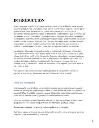 INTRODUCCION
Antes de agregar una cita, una lista de trabajos citados o una bibliografía, debe agregar
unfuente al documento. Una lista de obras citadas es una lista de orígenes, situada por lo
general al final de un documento, a la que se hace referencia (o se "cita") en el
documento. Una lista de obras citadas es diferente de una bibliografía, que es una lista de
los orígenes que ha consultado al crear el documento. Después de agregar los orígenes,
puede generar automáticamente una lista de trabajos citados o una bibliografía basada en
esa información de origen. Cada vez que crea un nuevo origen, la información de origen
se guarda en el equipo. Puede usar el Administrador de orígenes para encontrar y
reutilizar cualquier origen que haya creado, incluso orígenes de otros documentos.
Las citas son referencias entre paréntesis se se colocan entre líneas con el texto. Las
citas son diferentes de las notas al pie y de las notas al final, que se colocan en la parte
inferior de la página o al final del documento. Se puede utilizar la información de orígenes
almacenada en la herramienta Citas o en el Administrador de orígenes para crear citas,
una lista de trabajos citados o una bibliografía. Sin embargo, no puede utilizar la
información de la herramienta Citas o del Administrador de orígenes para crear notas al
pie y notas al final.
Para obtener más información acerca de las plantillas de varios estilos (como, por
ejemplo, el estilo APA), visite el sitio web de plantillas de Office para Mac.

Crear una bibliografía
Una bibliografía es una lista de fuentes de información, que normalmente se incluye al
final de los documentos, consultadas o citadas durante la creación de los documentos. En
Microsoft Office Word 2007 se pueden generar bibliografías automáticamente tomando
como base la información de origen proporcionada para el documento.
Cada vez que cree una nueva fuente de información, ésta se guarda en el equipo para
que pueda buscar y utilizar cualquier fuente de información que haya creado.
Agregar una nueva cita y una fuente de información a un documento
Cuando se agrega una nueva cita a un documento, también se crea una nueva fuente de
información que aparecerá en la bibliografía.

2

 