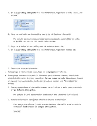 1. En el grupo Citas y bibliografía de la ficha Referencias, haga clic en la flecha situada junto
a Estilo.

2. Haga clic en el estilo que desea utilizar para la cita y la fuente de información.
Por ejemplo, los documentos acerca de las ciencias sociales suelen utilizar los estilos
MLA o APA para las citas y las fuentes de información.
3. Haga clic al final de la frase o el fragmento de texto que desea citar.
4. En el grupo Citas y bibliografía de la ficha Referencias, haga clic en Insertar cita.

5. Siga uno de estos procedimientos:


Para agregar la información de origen, haga clic en Agregar nueva fuente.



Para agregar un marcador de posición, de manera que pueda crear una cita y rellenar más
adelante la información de origen, haga clic en Agregar nuevo marcador de posición. Aparece
un signo de interrogación junto a fuentes de marcador de posición en el Administrador de
fuentes.
6. Comience por rellenar la información de origen haciendo clic en la flecha que aparece junto
a Tipo de fuente bibliográfica.
Por ejemplo, la fuente de información podría ser un libro, un informe o un sitio Web.
7. Rellene la información bibliográfica referente a la fuente de información.
Para agregar más información acerca de una fuente de información, active la casilla de
verificación Mostrar todos los campos bibliográficos.
NOTAS

3

 