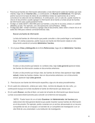 




Para buscar fuentes de información adicionales o más información sobre las fuentes que está
citando, haga clic en Insertar cita y, a continuación, en Buscar en bibliotecas. Por ejemplo,
podría buscar en la base de datos de una biblioteca todas las apariciones de un tema
concreto en la colección de esa biblioteca. A continuación, con un solo clic, puede insertar la
cita en el documento o puede agregar la información de la fuente a la lista actual de fuentes
de información para usarla posteriormente.
Si elige un estilo GOST o ISO 690 para sus fuentes y una cita no es única, anexa un carácter
alfabético al año. Por ejemplo, una cita aparecería como [Pasteur, 1848a].
Si elige ISO 690 - Orden numérico y agrega citas al documento, debe volver a hacer clic en el
estilo ISO 690 para ordenar correctamente las citas.
Buscar una fuente de información
La lista de fuentes de información que puede consultar o citar puede llegar a ser bastante
larga. En ciertas ocasiones, podría buscar una fuente de información citada en otro
documento usando el comando Administrar fuentes.

1. En el grupo Citas y bibliografía de la ficha Referencias, haga clic en Administrar fuentes.

Si abre un documento que todavía no contiene citas, bajo Lista general aparecen todas
las fuentes de información usadas en documentos anteriores.
Si abre un documento que incluye citas, las fuentes de dichas citas aparecen bajo Lista
actual y todas las fuentes citadas, bien en documentos anteriores o en el documento
actual, aparecen bajo Lista general.
2. Para buscar una fuente de información específica, siga uno de estos procedimientos:


En el cuadro de ordenación, ordene por autor, título, nombre de etiqueta de cita o año, y a
continuación busque en la lista resultante la fuente de información que desea usar.



En el cuadro Buscar, escriba el título o el autor de la fuente de información que desea buscar.
La lista se acotará dinámicamente para coincidir con el término de búsqueda.
NOTA Puede hacer clic en el botón Examinar del Administrador de fuentes para
seleccionar otra lista general desde la que puede importar nuevas fuentes de información
en el documento. Por ejemplo, podría conectar con un archivo almacenado en un recurso
compartido de red, en el equipo o el servidor de un compañero de investigación o en un
sitio Web de una universidad o una institución de investigación.

4

 