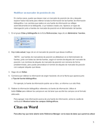 Modificar un marcador de posición de cita
En ciertos casos, puede que desee crear un marcador de posición de cita y después
esperar hasta más tarde para rellenar la toda la información de las fuentes de información
bibliográfica. Los cambios que realice en una fuente de información se reflejan
automáticamente en la bibliografía, si ya hubiese creado una. Aparece un signo de
interrogación junto a fuentes de marcador de posición en el Administrador de fuentes.
1. En el grupo Citas y bibliografía de la ficha Referencias, haga clic en Administrar fuentes.

2. Bajo Lista actual, haga clic en el marcador de posición que desea modificar.
NOTA Las fuentes de marcadores de posición se alfabetizan en el Administrador de
fuentes, junto con todas las demás fuentes, según el nombre de etiqueta del marcador de
posición. Los nombres de etiqueta de marcador de posición son números de forma
predeterminada, pero puede personalizar el nombre de etiqueta de marcador de posición
con cualquier etiqueta que desee.
3. Haga clic en Editar.
4. Comience por rellenar la información de origen haciendo clic en la flecha que aparece junto
a Tipo de fuente bibliográfica.
Por ejemplo, la fuente de información podría ser un libro, un informe o un sitio Web.
5. Rellene la información bibliográfica referente a la fuente de información. Utilice el
botón Editar para rellenar los campos en vez de tener que escribir los campos con el formato
adecuado.
Para agregar más información acerca de una fuente de información, active la casilla de
verificación Mostrar todos los campos bibliográficos.

Citas en Word
Para ellos hay que tener abierto tanto Reference Manager con la base de datos que queremos utilizar

5

 