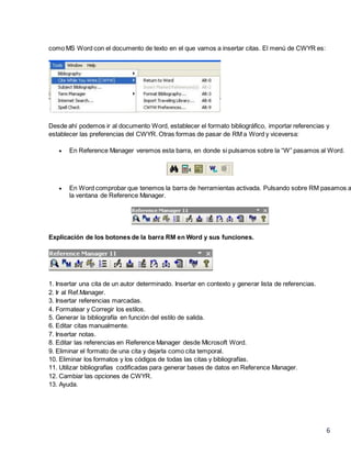 como MS Word con el documento de texto en el que vamos a insertar citas. El menú de CWYR es:

Desde ahí podemos ir al documento Word, establecer el formato bibliográfico, importar referencias y
establecer las preferencias del CWYR. Otras formas de pasar de RM a Word y viceversa:


En Reference Manager veremos esta barra, en donde si pulsamos sobre la “W” pasamos al Word.



En Word comprobar que tenemos la barra de herramientas activada. Pulsando sobre RM pasamos a
la ventana de Reference Manager.

Explicación de los botones de la barra RM en Word y sus funciones.

1. Insertar una cita de un autor determinado. Insertar en contexto y generar lista de referencias.
2. Ir al Ref.Manager.
3. Insertar referencias marcadas.
4. Formatear y Corregir los estilos.
5. Generar la bibliografía en función del estilo de salida.
6. Editar citas manualmente.
7. Insertar notas.
8. Editar las referencias en Reference Manager desde Microsoft Word.
9. Eliminar el formato de una cita y dejarla como cita temporal.
10. Eliminar los formatos y los códigos de todas las citas y bibliografías.
11. Utilizar bibliografías codificadas para generar bases de datos en Reference Manager.
12. Cambiar las opciones de CWYR.
13. Ayuda.

6

 