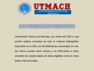 Universidad Técnica de Machala, por medio del CIB lo cual
podrán realizar consultas de todo el material bibliográfico
disponible en el CIB y en las Bibliotecas seccionales en red,
así mismo pueden tener acceso a la información a texto
completo de nuestra bases de datos digitales como de otras
bases internacionales.
 