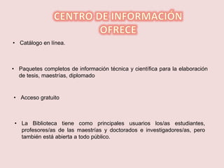 • Catálogo en línea.
• Paquetes completos de información técnica y científica para la elaboración
de tesis, maestrías, diplomado
• Acceso gratuito
• La Biblioteca tiene como principales usuarios los/as estudiantes,
profesores/as de las maestrías y doctorados e investigadores/as, pero
también está abierta a todo público.
 