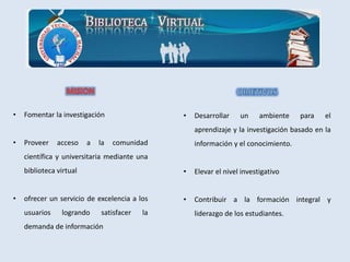 • Fomentar la investigación
• Proveer acceso a la comunidad
científica y universitaria mediante una
biblioteca virtual
• ofrecer un servicio de excelencia a los
usuarios logrando satisfacer la
demanda de información
• Desarrollar un ambiente para el
aprendizaje y la investigación basado en la
información y el conocimiento.
• Elevar el nivel investigativo
• Contribuir a la formación integral y
liderazgo de los estudiantes.
 