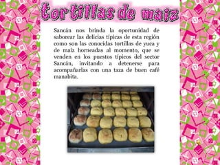 Sancán nos brinda la oportunidad de 
saborear las delicias típicas de esta región 
como son las conocidas tortillas de yuca y 
de maíz horneadas al momento, que se 
venden en los puestos típicos del sector 
Sancán, invitando a detenerse para 
acompañarlas con una taza de buen café 
manabita. 
 