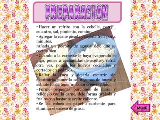• Hacer un refrito con la cebolla, perejil, 
culantro, sal, pimiento, comino. 
• Agregar la carne picada y dejarla freír por 4 
minutos. 
•Añada un poquito de agua y deje que se 
cocine bien. 
• Cuando a la carne se le haya evaporado el 
jugo, poner 2 cucharadas de aceite y refría 
otra vez, ponga los huevos cocinados y 
cortados en pedazos. 
• Rallar la yuca y dejarla escurrir sin 
exprimirla, poner la sal 2 yemas de huevo y 
achiote hasta tener un color crema pálido. 
• Forme pequeñas porciones de masa y 
rellénelo con la carne, dele forma ovalada y 
fríalos con bastante aceite caliente. 
• Se las coloca en papel absorbente para 
eliminar el exceso de grasa. MENÚ 
 