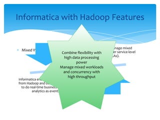 Mixed Workload Management
Informatica with Hadoop Features
Hadoop is not able to manage mixed
workloads according to user service-level
agreements (SLAs).
Informatica enables integration of data sets
from Hadoop and other transaction sources
to do real-time business intelligence and
analytics as events unfold.
Combine flexibility with
high data processing
power
Manage mixed workloads
and concurrency with
high throughput
 