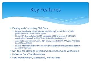 Parsing and Converting CDR Data
Ensure compliance with ASN.1 standard through out-of-the-box code
generation and customized support
Parse CDR data including UMTS messages, 3GPP protocols, E-UTRAN S1
Application Protocol, and E-UTRAN X2 Application Protocol
Automate conversion of ASN.1 BER binary encoded CDR, TAP, and RAP data
into XML and ASCII
Ensure interoperability with new network equipment that generates data in
non-ASN.1 formats
GUI Tool for Message Definition, Construction, and Verification
Universal Data Transformation
Data Management, Monitoring, and Tracking
Key Features
 