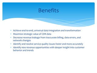 Achieve end-to-end, universal data integration and transformation
Maximize strategic value of CDR data
Decrease revenue leakage from inaccurate billing, data errors, and
network changes
Identify and resolve service quality issues faster and more accurately
Identify new revenue opportunities with deeper insight into customer
behavior and trends
Benefits
 
