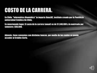 En Chile, "informática Biomédica" lo imparte DuocUC, instituto creado por la Pontificia
universidad Católica De Chile.
En mencionado lugar, El costo de la carrera (anual) es de $1.340.000 y la matrícula por
semestre: $66.000.
Además, tiene convenios con distintos bancos, por medio de los cuales se puede
acceder al Crédito Corfo.
COSTO DE LA CARRERA.
 
