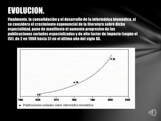 Finalmente, la consolidación y el desarrollo de la informática biomédica, si
se considera el crecimiento exponencial de la literatura sobre dicha
especialidad, pone de manifiesto el aumento progresivo de las
publicaciones seriadas especializadas y de alto factor de impacto (según el
ISI), de 2 en 1960 hasta 31 en el último año del siglo XX.
EVOLUCION.
 