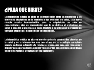 La informática médica se sitúa en la intersección entre la informática y las
diferentes disciplinas en la medicina y los cuidados de salud. Esta nueva
ciencia resulta imprescindible para la adquisición no sólo de
conocimientos, sino de herramientas que le posibilitan al profesional de
salud a acceder a información, como también a la utilización y creación de
software propios del medio en que se desarrollan.
La informática médica es el área interdisciplinaria común a las ciencias de
la salud y de la información, que con el uso de la tecnología apropiada
permite en forma automatizada recolectar, almacenar, procesar, recuperar y
difundir datos para adquirir, ampliar y precisar los conocimientos que llevan
a una toma racional y oportuna de las decisiones.
¿PARA QUE SIRVE?
 
