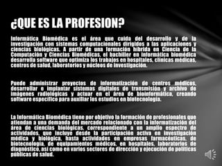 Informática Biomédica es el área que cuida del desarrollo y de la
investigación con sistemas computacionales dirigidos a las aplicaciones y
ciencias biológicas. A partir de una formación híbrida en Ciencia de la
Computación y Ciencias Biomédicas, el bachiller en informática biomédica
desarrolla software que optimiza los trabajos en hospitales, clínicas médicas,
centros de salud, laboratorios y núcleos de investigación.
Puede administrar proyectos de informatización de centros médicos,
desarrollar e implantar sistemas digitales de transmisión y archivo de
imágenes radiológicas y actuar en el área de bioinformática, creando
software específico para auxiliar los estudios en biotecnología.
La Informática Biomédica tiene por objetivo la formación de profesionales que
atiendan a una demanda del mercado relacionado con la informatización del
área de ciencias biológicas, correspondiente a un amplio espectro de
actividades, que incluye desde la participación activa en investigación
médica y biológica, hasta actividades en empresas farmacéuticas, de
biotecnología, de equipamientos médicos, en hospitales, laboratorios de
diagnóstico, así como en varios sectores de dirección y ejecución de políticas
públicas de salud.
¿QUE ES LA PROFESION?
 
