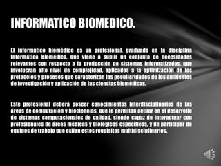 El informático biomédico es un profesional, graduado en la disciplina
Informática Biomédica, que viene a suplir un conjunto de necesidades
relevantes con respecto a la producción de sistemas informatizados, que
involucran alto nivel de complejidad, aplicados a la optimización de los
protocolos y procesos que caracterizan las peculiaridades de los ambientes
de investigación y aplicación de las ciencias biomédicas.
Este profesional deberá poseer conocimientos interdisciplinarios de las
áreas de computación y biociencias, que le permitan actuar en el desarrollo
de sistemas computacionales de calidad, siendo capaz de interactuar con
profesionales de áreas médicas y biológicas específicas, y de participar de
equipos de trabajo que exijan estos requisitos multidisciplinarios.
INFORMATICO BIOMEDICO.
 