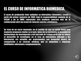 El curso de graduación inter unidades en Informática Biomédica, creado a
partir del primer semestre de 2003, bajo la responsabilidad conjunta de la
FFCLRP y de la FMRP, representa otro producto concreto más de la
colaboración entre las áreas de ciencias exactas y biológicas.
Se trata de un curso innovador, en el sentido de que no existe hasta este
momento propuesta similar en el país. Antes de su existencia, la demanda de
instituciones de investigación y del mercado de trabajo en lo que se refiere
al desarrollo de tecnologías en el área de informática aplicada a las
biociencias era atendida por profesionales con formación básica en
computación o en ciencias médicas, que se adaptaban y adquirían
habilidades adicionales complementarias.
EL CURSO DE INFORMATICA BIOMEDICA.
 