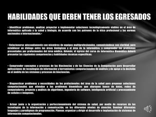 • Identificar problemas, analizar, proyectar e implementar soluciones tecnológicamente viables en el área de
informática aplicada a la salud y biología, de acuerdo con los patrones de la ética profesional y las normas
nacionales e internacionales.•
• Relacionarse adecuadamente con miembros de equipos multiprofesionales, comunicándose con claridad, para
establecer un diálogo entre las áreas biológicas y el área de la informática, y comprender los problemas
presentados por profesionales del área médica. Además, el egreso del curso de Informática Biomédica deberá
presentar las siguientes competencias y habilidades técnicas específicas:
• Comprender conceptos y procesos de las Biociencias y de las Ciencias de la Computación para desarrollar
aplicaciones de tecnologías de información y herramientas computacionales de análisis y de apoyo a la decisión
en el ámbito de los sistemas y procesos de biociencias.
• Diagnosticar problemas y necesidades de los profesionales del área de la salud para proponer soluciones
computacionales que atiendan a los problemas biomédicos que abarquen banco de datos, redes de
computadores, proyecto y análisis de algoritmos, ingeniería de software, inteligencia artificial y procesamiento
de señales e imágenes.
• Actuar junto a la organización y perfeccionamiento del sistema de salud, por medio de recursos de las
tecnologías de la información y comunicación, en los diferentes niveles de atención. Dominar diferentes
lenguajes y paradigmas de programación. Planear, organizar y dirigir el desarrollo e implantación de sistemas de
información computacionales.
HABILIDADES QUE DEBEN TENER LOS EGRESADOS
 