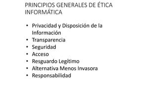 PRINCIPIOS GENERALES DE ÉTICA
INFORMÁTICA
• Privacidad y Disposición de la
Información
• Transparencia
• Seguridad
• Acceso
• Resguardo Legítimo
• Alternativa Menos Invasora
• Responsabilidad
 
