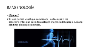 IMAGENOLOGÍA
• ¿Qué es?
Es una ciencia visual que comprende las técnicas y los
procedimientos que permiten obtener imágenes del cuerpo humano
con fines clínicos o científicos.
 