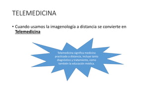 TELEMEDICINA
• Cuando usamos la imagenología a distancia se convierte en
Telemedicina
Telemedicina significa medicina
practicada a distancia, incluye tanto
diagnóstico y tratamiento, como
también la educación médica.
 