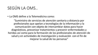 SEGÚN LA OMS..
• La OMS define a la Telemedicina como:
“Suministro de servicios de atención sanitaria a distancia por
profesionales que apelan a tecnologías de la información y la
comunicación con objeto de intercambiar datos para hacer
diagnósticos, preconizar tratamientos y prevenir enfermedades y
heridas así como para la formación de los profesionales de atención de
salud y en actividades de investigación y evaluación con el fin de
mejorar la salud de las personas”
 
