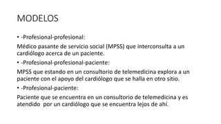 MODELOS
• -Profesional-profesional:
Médico pasante de servicio social (MPSS) que interconsulta a un
cardiólogo acerca de un paciente.
• -Profesional-profesional-paciente:
MPSS que estando en un consultorio de telemedicina explora a un
paciente con el apoyo del cardiólogo que se halla en otro sitio.
• -Profesional-paciente:
Paciente que se encuentra en un consultorio de telemedicina y es
atendido por un cardiólogo que se encuentra lejos de ahí.
 