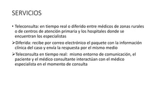 SERVICIOS
• Teleconsulta: en tiempo real o diferido entre médicos de zonas rurales
o de centros de atención primaria y los hospitales donde se
encuentran los especialistas
Diferida: recibe por correo electrónico el paquete con la información
clínica del caso y envía la respuesta por el mismo medio
Teleconsulta en tiempo real: mismo entorno de comunicación, el
paciente y el médico consultante interactúan con el médico
especialista en el momento de consulta
 