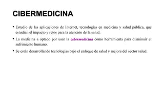 CIBERMEDICINA
• Estudio de las aplicaciones de Internet, tecnologías en medicina y salud pública, que
estudian el impacto y retos para la atención de la salud.
• La medicina a optado por usar la cibermedicina como herramienta para disminuir el
sufrimiento humano.
• Se están desarrollando tecnologías bajo el enfoque de salud y mejora del sector salud.
 