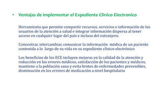 • Ventajas de implementar el Expediente Clinico Electronico
Herramienta que permite compartir recursos, servicios e información de los
usuarios de la atención a salud e integrar información dispersa al tener
acceso en cualquier lugar del país e incluso del extranjero.
Concentrar, intercambiar, comunicar la información médica de un paciente
contenida a lo largo de su vida en su expediente clínico electrónico
Los beneficios de los ECE incluyen mejoras en la calidad de la atención y
reducción en los errores médicos, satisfacción de los pacientes y médicos,
mantiene a la población sana y evita brotes de enfermedades prevenibles,
disminución en los errores de medicación a nivel hospitalario
 