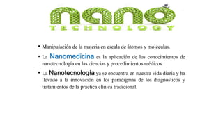 • Manipulación de la materia en escala de átomos y moléculas.
• La Nanomedicina es la aplicación de los conocimientos de
nanotecnología en las ciencias y procedimientos médicos.
• La Nanotecnología ya se encuentra en nuestra vida diaria y ha
llevado a la innovación en los paradigmas de los diagnósticos y
tratamientos de la práctica clínica tradicional.
 