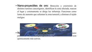 • Nano-proyectiles de oro: Detección y exterminio de
distintos tumores cancerígenos, identifican la zona afectada, marcan
el lugar y externamente se dirige luz infrarroja. Funcionan como
lentes de aumento que calientan la zona tumoral y eliminan el tejido
maligno.
• Nanopartículas terapéuticas: Incorporación de nano
partículas de plata que permiten que las moléculas sean
químicamente más activas.
 