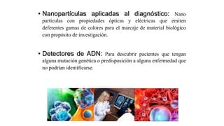 • Nanopartículas aplicadas al diagnóstico: Nano
partículas con propiedades ópticas y eléctricas que emiten
deferentes gamas de colores para el marcaje de material biológico
con propósito de investigación.
• Detectores de ADN: Para descubrir pacientes que tengan
alguna mutación genética o predisposición a alguna enfermedad que
no podrían identificarse.
 
