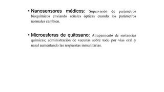 • Nanosensores médicos: Supervisión de parámetros
bioquímicos enviando señales ópticas cuando los parámetros
normales cambien.
• Microesferas de quitosano: Atrapamiento de sustancias
químicas; administración de vacunas sobre todo por vías oral y
nasal aumentando las respuestas inmunitarias.
 