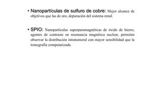 • Nanopartículas de sulfuro de cobre: Mejor alcance de
objetivos que las de oro, depuración del sistema renal.
• SPIO: Nanopartículas superparamagnéticas de óxido de hierro,
agentes de contraste en resonancia magnética nuclear, permiten
observar la distribución intratumoral con mayor sensibilidad que la
tomografía computarizada.
 