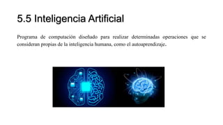 5.5 Inteligencia Artificial
Programa de computación diseñado para realizar determinadas operaciones que se
consideran propias de la inteligencia humana, como el autoaprendizaje.
 