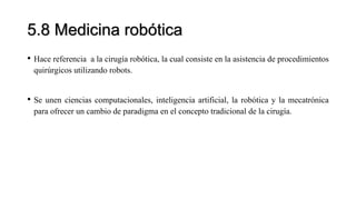 5.8 Medicina robótica
• Hace referencia a la cirugía robótica, la cual consiste en la asistencia de procedimientos
quirúrgicos utilizando robots.
• Se unen ciencias computacionales, inteligencia artificial, la robótica y la mecatrónica
para ofrecer un cambio de paradigma en el concepto tradicional de la cirugía.
 