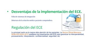 • Desventajas de la implementación del ECE.
Falta de sistemas de integración
Deterioro de la relación médico-paciente-computadora.
Regulación del ECE
La principal razón es la mejora dela atención de los pacientes. La Norma Oficial Mexicana
NOM-024-SSA3-2012 establece los lineamientos del ECE para garantizar la interoperabilidad,
procesamiento, interpretación, confidencialidad, seguridad, etc.
 