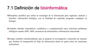7.1 Definición de bioinformática
Disciplina científica que utiliza la tecnología de la información para organizar, analizar y
distribuir información biológica, con la finalidad de responder preguntas complejas en
biología.
Engloba métodos matemáticos, estadísticos y computacionales para solucionar problemas
biológicos usando ADN, ARN, secuencias de aminoácidos e información relacionada.
Campo científico interdisciplinario que se propone la investigación y desarrollo de sistemas
que faciliten la comprensión de flujo de información desde los genes hasta las estructuras
moleculares.
 