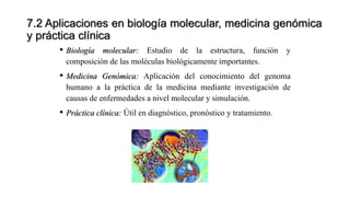 7.2 Aplicaciones en biología molecular, medicina genómica
y práctica clínica
• Biología molecular: Estudio de la estructura, función y
composición de las moléculas biológicamente importantes.
• Medicina Genómica: Aplicación del conocimiento del genoma
humano a la práctica de la medicina mediante investigación de
causas de enfermedades a nivel molecular y simulación.
• Práctica clínica: Útil en diagnóstico, pronóstico y tratamiento.
 