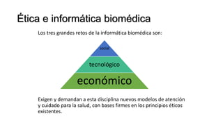Ética e informática biomédica
Los tres grandes retos de la informática biomédica son:
Exigen y demandan a esta disciplina nuevos modelos de atención
y cuidado para la salud, con bases firmes en los principios éticos
existentes.
social
tecnológico
económico
 
