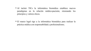 • Al incluir TICs la informática biomédica establece nuevos
paradigmas en la relación médico-paciente, retomando los
principios y valores éticos.
• El marco legal rige a la informática biomédica para realizar la
práctica médica con responsabilidad y profesionalismo.
 