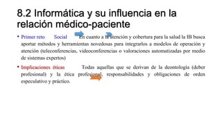8.2 Informática y su influencia en la
relación médico-paciente
• Primer reto Social En cuanto a la atención y cobertura para la salud la IB busca
aportar métodos y herramientas novedosas para integrarlos a modelos de operación y
atención (teleconferencias, videoconferencias o valoraciones automatizadas por medio
de sistemas expertos)
• Implicaciones éticas Todas aquellas que se derivan de la deontología (deber
profesional) y la ética profesional, responsabilidades y obligaciones de orden
especulativo y práctico.
 
