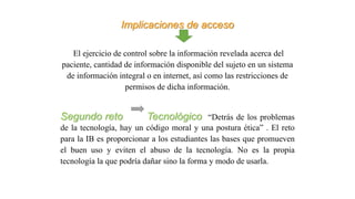 Implicaciones de acceso
El ejercicio de control sobre la información revelada acerca del
paciente, cantidad de información disponible del sujeto en un sistema
de información integral o en internet, así como las restricciones de
permisos de dicha información.
Segundo reto Tecnológico “Detrás de los problemas
de la tecnología, hay un código moral y una postura ética” . El reto
para la IB es proporcionar a los estudiantes las bases que promueven
el buen uso y eviten el abuso de la tecnología. No es la propia
tecnología la que podría dañar sino la forma y modo de usarla.
 