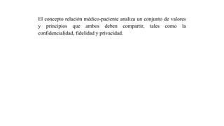 El concepto relación médico-paciente analiza un conjunto de valores
y principios que ambos deben compartir, tales como la
confidencialidad, fidelidad y privacidad.
 