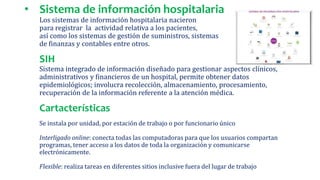 • Sistema de información hospitalaria
Los sistemas de información hospitalaria nacieron
para registrar la actividad relativa a los pacientes,
así como los sistemas de gestión de suministros, sistemas
de finanzas y contables entre otros.
SIH
Sistema integrado de información diseñado para gestionar aspectos clínicos,
administrativos y financieros de un hospital, permite obtener datos
epidemiológicos; involucra recolección, almacenamiento, procesamiento,
recuperación de la información referente a la atención médica.
Cartacterísticas
Se instala por unidad, por estación de trabajo o por funcionario único
Interligado online: conecta todas las computadoras para que los usuarios compartan
programas, tener acceso a los datos de toda la organización y comunicarse
electrónicamente.
Flexible: realiza tareas en diferentes sitios inclusive fuera del lugar de trabajo
 