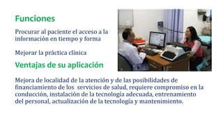 Funciones
Procurar al paciente el acceso a la
información en tiempo y forma
Mejorar la práctica clínica
Ventajas de su aplicación
Mejora de localidad de la atención y de las posibilidades de
financiamiento de los servicios de salud, requiere compromiso en la
conducción, instalación de la tecnología adecuada, entrenamiento
del personal, actualización de la tecnología y mantenimiento.
 