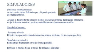 SIMULADORES
Pacientes estandarizados:
Actores entrenados definidos por el tipo de paciente
que representarán.
Ayudan a desarrollar la relación médico-paciente: depende del médico obtener la
mejor información de su paciente entablando una buena comunicación.
Simulador humano.
Paciente híbrido.
Requiere un paciente estandarizado que simule actitudes en un caso específico.
Simuladores virtuales.
Estudiantes interactúan a través de una pantalla.
Replicar el mundo físico a través de imágenes digitales
 